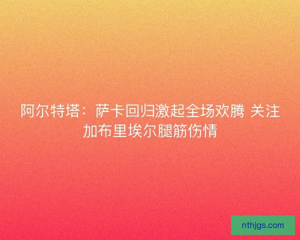 阿尔特塔：萨卡回归激起全场欢腾 关注加布里埃尔腿筋伤情