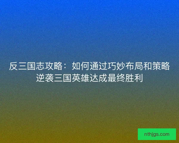 反三国志攻略：如何通过巧妙布局和策略逆袭三国英雄达成最终胜利