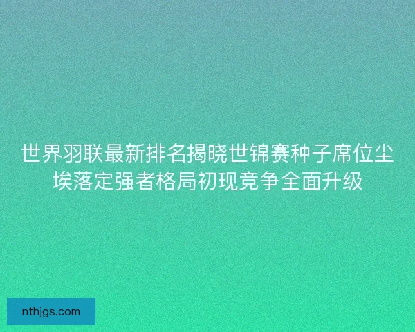 世界羽联最新排名揭晓世锦赛种子席位尘埃落定强者格局初现竞争全面升级
