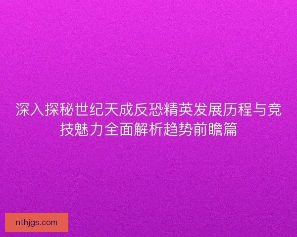 深入探秘世纪天成反恐精英发展历程与竞技魅力全面解析趋势前瞻篇