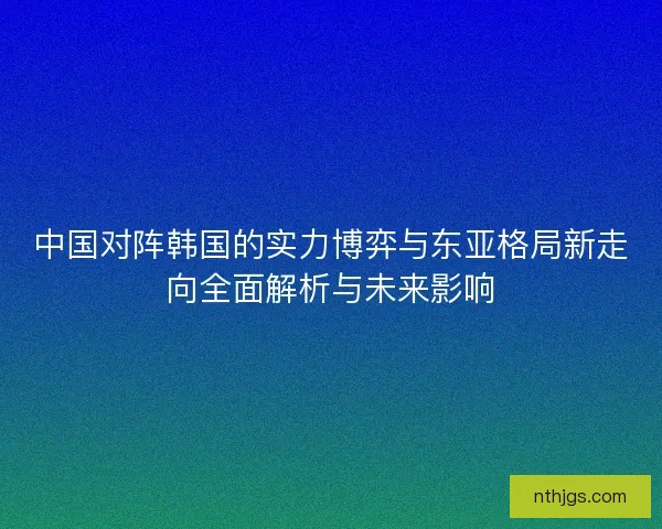 中国对阵韩国的实力博弈与东亚格局新走向全面解析与未来影响