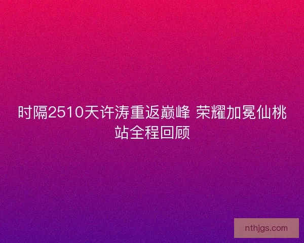 时隔2510天许涛重返巅峰 荣耀加冕仙桃站全程回顾