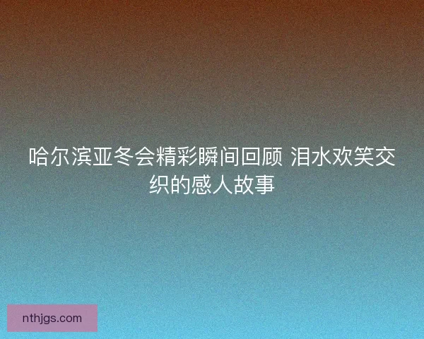 哈尔滨亚冬会精彩瞬间回顾 泪水欢笑交织的感人故事