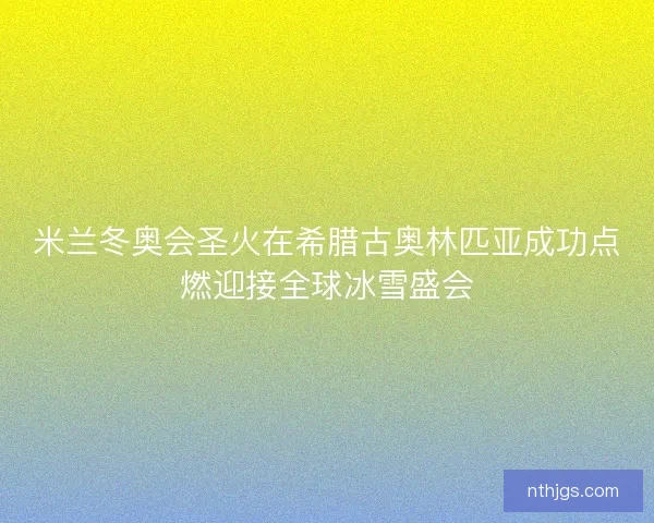 米兰冬奥会圣火在希腊古奥林匹亚成功点燃迎接全球冰雪盛会