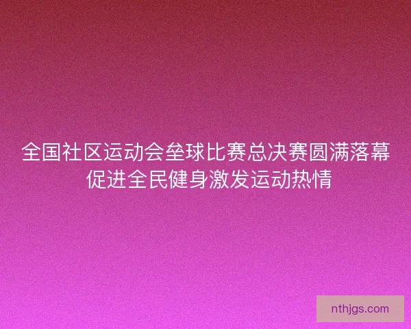 全国社区运动会垒球比赛总决赛圆满落幕 促进全民健身激发运动热情