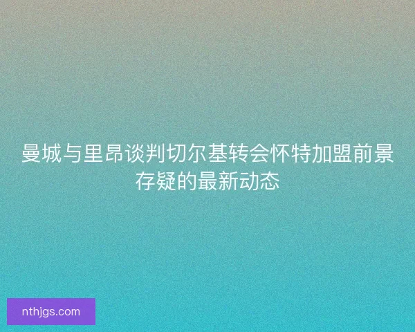 曼城与里昂谈判切尔基转会怀特加盟前景存疑的最新动态