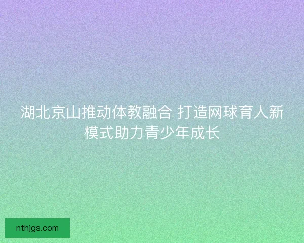 湖北京山推动体教融合 打造网球育人新模式助力青少年成长