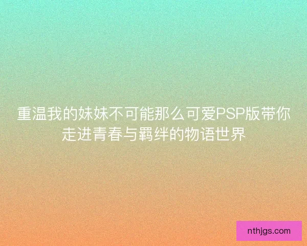 重温我的妹妹不可能那么可爱PSP版带你走进青春与羁绊的物语世界
