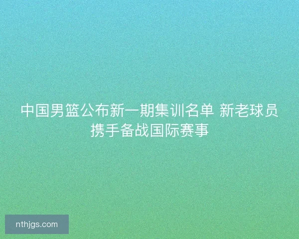 中国男篮公布新一期集训名单 新老球员携手备战国际赛事