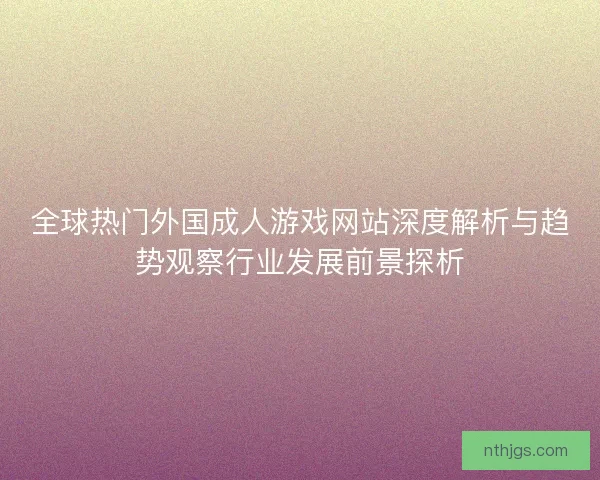 全球热门外国成人游戏网站深度解析与趋势观察行业发展前景探析