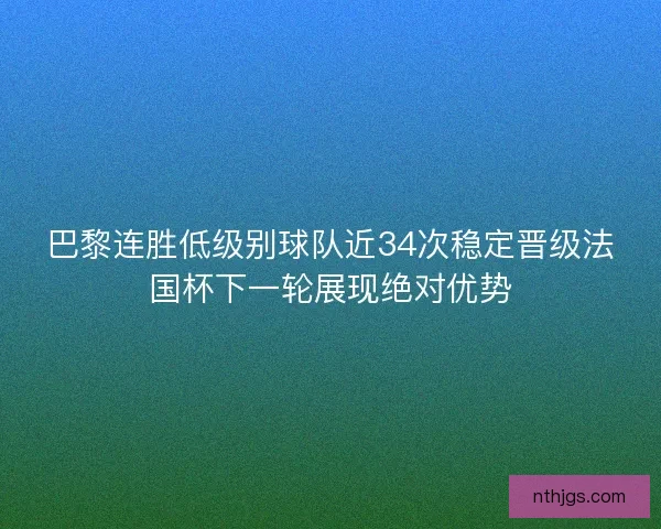 巴黎连胜低级别球队近34次稳定晋级法国杯下一轮展现绝对优势