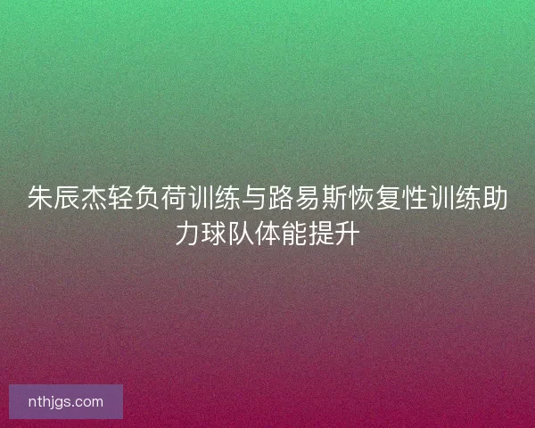 朱辰杰轻负荷训练与路易斯恢复性训练助力球队体能提升