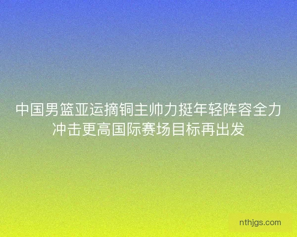 中国男篮亚运摘铜主帅力挺年轻阵容全力冲击更高国际赛场目标再出发