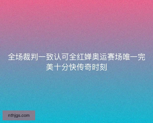 全场裁判一致认可全红婵奥运赛场唯一完美十分快传奇时刻