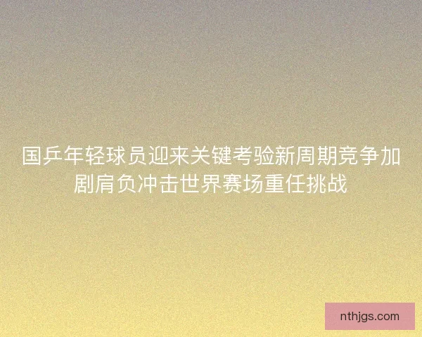 国乒年轻球员迎来关键考验新周期竞争加剧肩负冲击世界赛场重任挑战