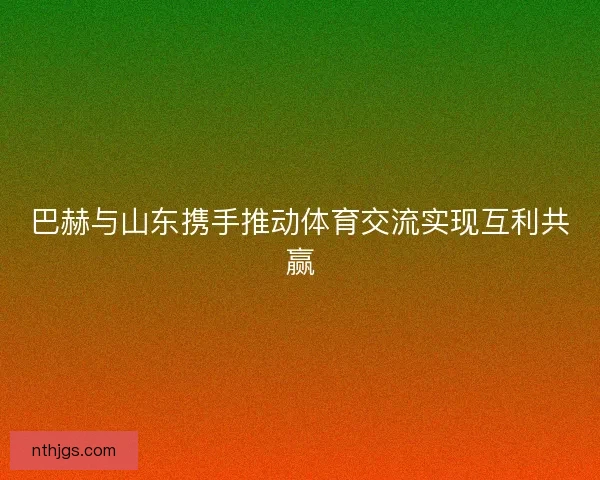 巴赫与山东携手推动体育交流实现互利共赢