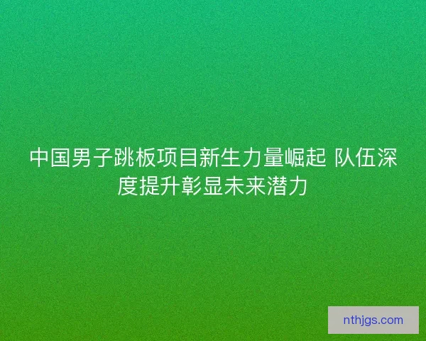 中国男子跳板项目新生力量崛起 队伍深度提升彰显未来潜力