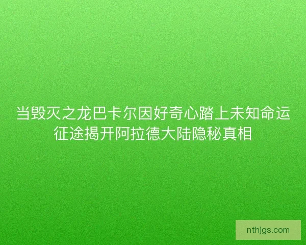当毁灭之龙巴卡尔因好奇心踏上未知命运征途揭开阿拉德大陆隐秘真相